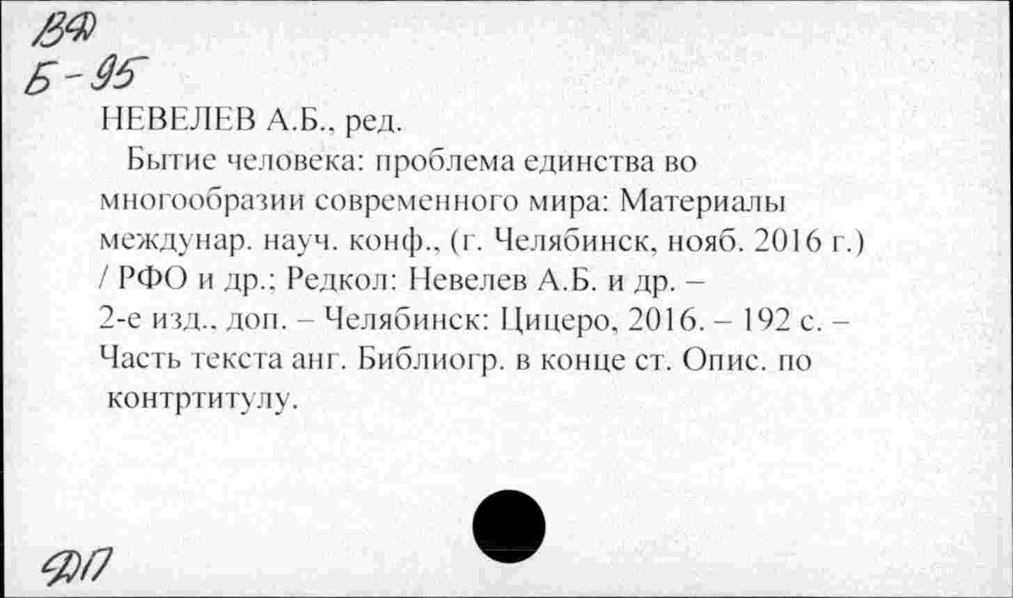 ﻿Б-&
НЕВЕЛЕВ А.Б., ред.
Бытие человека: проблема единства во многообразии современного мира: Материалы междунар. науч. конф., (г. Челябинск, нояб. 2016 г.) / РФО и др.: Редкол: Невелев А.Б. и др. -
2-е изд., дон. - Челябинск: Цицеро. 2016. - 192 с. -Часть текста анг. Библиогр. в конце ст. Опис. по контртитулу.
-55/7